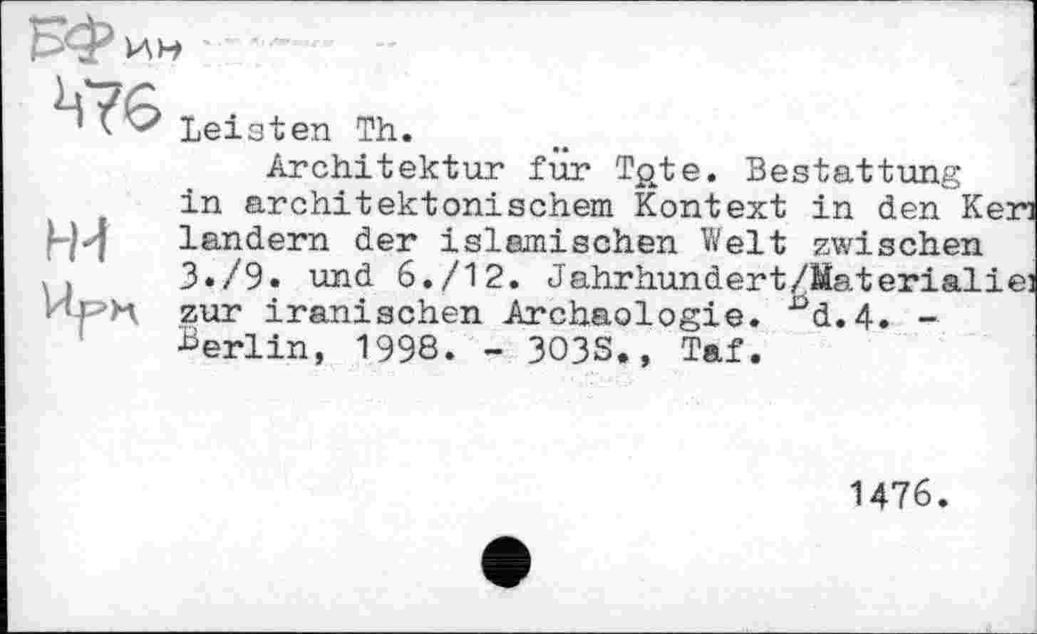 ﻿H-i
leisten Th.
Architektur fur Tgte. Bestattung in architektonischem Kontext in den Keri ländern der islamischen Welt zwischen 3*/9« und 6./12. Jahrhundert/Material і ei zur iranischen Archäologie. nd.4. -Berlin, 1998. - 3O3S., Taf.
1476